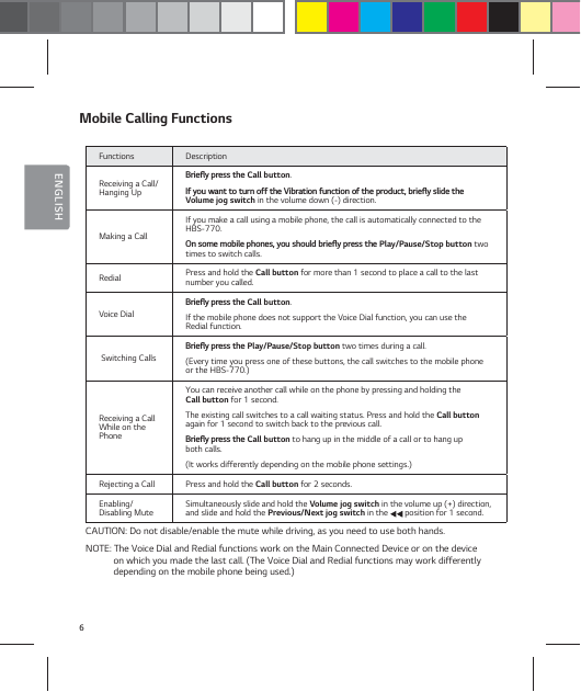 6ENGLISHMobile Calling FunctionsFunctions DescriptionReceiving a Call/Hanging Up#SJFżZQSFTTUIFCall button.*GZPVXBOUUPUVSOPGGUIF7JCSBUJPOGVODUJPOPGUIFQSPEVDUCSJFżZTMJEFUIF Volume jog switch in the volume down (-) direction.Making a CallIf you make a call using a mobile phone, the call is automatically connected to the HBS-770.0OTPNFNPCJMFQIPOFTZPVTIPVMECSJFżZQSFTTUIFPlay/Pause/Stop button two times to switch calls.Redial Press and hold the Call button for more than 1 second to place a call to the last number you called.Voice Dial#SJFżZQSFTTUIFCall button.If the mobile phone does not support the Voice Dial function, you can use the Redial function. Switching Calls #SJFżZQSFTTUIFPlay/Pause/Stop button two times during a call. (Every time you press one of these buttons, the call switches to the mobile phone or the HBS-770.)Receiving a Call While on the PhoneYou can receive another call while on the phone by pressing and holding the  Call button for 1 second. The existing call switches to a call waiting status. Press and hold the Call button again for 1 second to switch back to the previous call.#SJFżZQSFTTUIFCall button to hang up in the middle of a call or to hang up  both calls. (It works differently depending on the mobile phone settings.)Rejecting a Call Press and hold the Call button for 2 seconds.Enabling/ Disabling Mute Simultaneously slide and hold the Volume jog switch in the volume up (+) direction, and slide and hold the Previous/Next jog switch in the   position for 1 second.CAUTION: Do not disable/enable the mute while driving, as you need to use both hands.NOTE: The Voice Dial and Redial functions work on the Main Connected Device or on the device   on which you made the last call. (The Voice Dial and Redial functions may work differently depending on the mobile phone being used.)