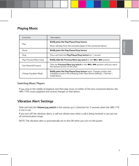 7ENGLISHPlaying MusicFunctions  Description Play #SJFżZQSFTTUIFPlay/Pause/Stop button. Music will play from the activated player of the connected device.Pause #SJFżZQSFTTUIFPlay/Pause/Stop button.Stop Press and hold the Play/Pause/Stop button for 1 second.Play Previous/Next Song #SJFżZTMJEFUIFPrevious/Next jog switch in the   or   position.Fast Rewind/Forward Slide the Previous/Next jog switch in the   or   position until you reach the desired section of the track.Change Equalizer Mode #SJFżZQSFTTUIFPlay/Pause/Stop button twice. Changes modes with a beeping sound in the following order: Bass Boost (default) > Normal > Treble Boost.Switching Music PlayersIf you stop in the middle of playback and then play music on either of the two connected devices, the HBS-770&rsquo;s music playback and control changes to that device.Vibration Alert SettingsSlide and hold the Volume jog switch in the volume up (+) direction for 2 seconds when the HBS-770 is not in use.If you turn off the vibration alerts, it will not vibrate even when a call is being received or you are out of communication range.NOTE: The vibration alert is automatically set to the ON when you turn on the power.