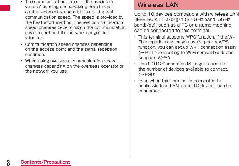 8Contents/Precautions&bull;  The communication speed is the maximum value of sending and receiving data based on the technical standard. It is not the real communication speed. The speed is provided by the best eﬀ ort method. The real communication speed changes depending on the communication environment and the network congestion situation.&bull;  Communication speed changes depending on the access point and the signal reception condition.&bull;  When using overseas, communication speed changes depending on the overseas operator or the network you use. Wireless LANUp to 10 devices compatible with wireless LAN (IEEE 802.11 a/b/g/n (2.4GHz band, 5GHz band)/ac), such as a PC or a game machine can be connected to this terminal.&bull;  This terminal supports WPS function. If the Wi-Fi compatible device you use supports WPS function, you can set up Wi-Fi connection easily (&rarr;P71 "Connecting to Wi-Fi compatible device supports WPS").&bull;  Use L-01G Connection Manager to restrict the number of devices available to connect. (&rarr;P90)&bull;  Even when this terminal is connected to public wireless LAN, up to 10 devices can be connected. 