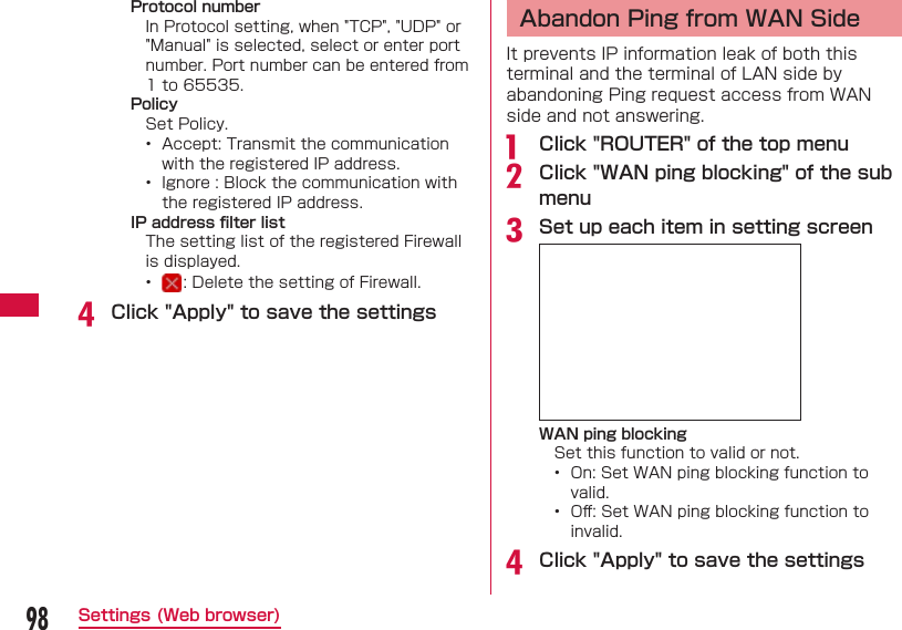 98Settings (Web browser)Protocol numberIn Protocol setting, when "TCP", "UDP" or "Manual" is selected, select or enter port number. Port number can be entered from 1 to 65535.PolicySet Policy.&bull;  Accept: Transmit the communication with the registered IP address.&bull;  Ignore : Block the communication with the registered IP address.IP address ﬁ lter list The setting list of the registered Firewall is displayed.&bull;  : Delete the setting of Firewall.d Click "Apply" to save the settings Abandon Ping from WAN SideIt prevents IP information leak of both this terminal and the terminal of LAN side by abandoning Ping request access from WAN side and not answering.a  Click "ROUTER" of the top menub Click "WAN ping blocking" of the sub menuc Set up each item in setting screenWAN ping blockingSet this function to valid or not.&bull;  On: Set WAN ping blocking function to valid.&bull;  Oﬀ : Set WAN ping blocking function to invalid.d Click "Apply" to save the settings