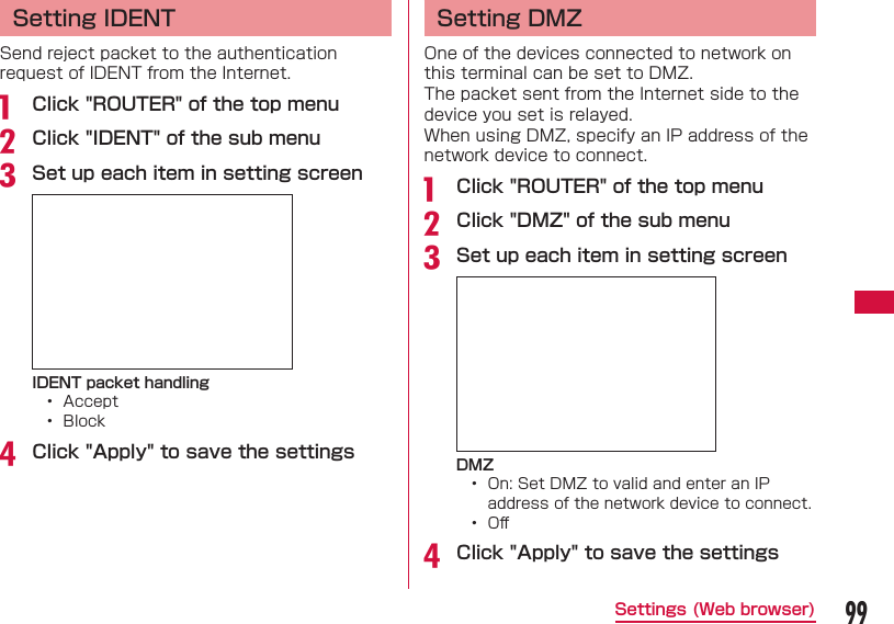 99Settings (Web browser)Setting IDENTSend reject packet to the authentication request of IDENT from the Internet.a  Click "ROUTER" of the top menub Click "IDENT" of the sub menuc Set up each item in setting screenIDENT packet handling&bull;  Accept&bull;  Blockd Click "Apply" to save the settingsSetting DMZOne of the devices connected to network on this terminal can be set to DMZ.The packet sent from the Internet side to the device you set is relayed.When using DMZ, specify an IP address of the network device to connect.a  Click "ROUTER" of the top menub Click "DMZ" of the sub menuc Set up each item in setting screenDMZ&bull;  On: Set DMZ to valid and enter an IP address of the network device to connect.&bull;  Oﬀ d Click "Apply" to save the settings
