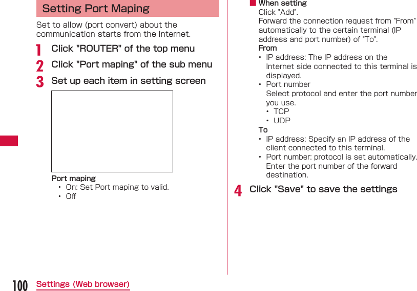 100Settings (Web browser)Setting Port MapingSet to allow (port convert) about the communication starts from the Internet.a  Click "ROUTER" of the top menub Click "Port maping" of the sub menuc Set up each item in setting screenPort maping&bull;  On: Set Port maping to valid.&bull;  Oﬀ  ■ When settingClick "Add".Forward the connection request from "From" automatically to the certain terminal (IP address and port number) of "To".From&bull;  IP address: The IP address on the Internet side connected to this terminal is displayed.&bull;  Port numberSelect protocol and enter the port number you use.&bull;  TCP&bull;  UDPTo&bull;  IP address: Specify an IP address of the client connected to this terminal.&bull;  Port number: protocol is set automatically. Enter the port number of the forward destination.d Click "Save" to save the settings