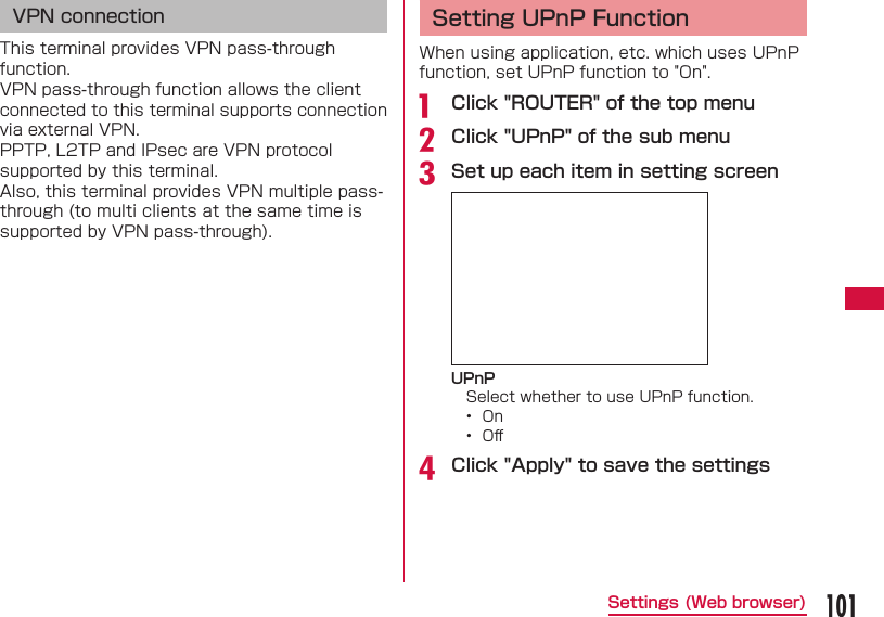101Settings (Web browser)VPN connectionThis terminal provides VPN pass-through function.VPN pass-through function allows the client connected to this terminal supports connection via external VPN.PPTP, L2TP and IPsec are VPN protocol supported by this terminal.Also, this terminal provides VPN multiple pass-through (to multi clients at the same time is supported by VPN pass-through). Setting UPnP FunctionWhen using application, etc. which uses UPnP function, set UPnP function to "On".a  Click "ROUTER" of the top menub Click "UPnP" of the sub menuc Set up each item in setting screenUPnPSelect whether to use UPnP function.&bull;  On&bull;  Oﬀ d Click "Apply" to save the settings