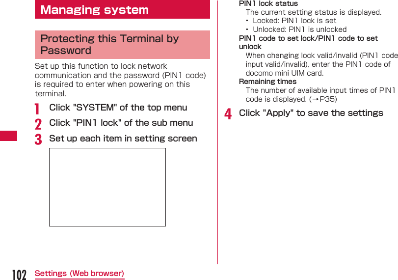 102Settings (Web browser) Managing system Protecting this Terminal by PasswordSet up this function to lock network communication and the password (PIN1 code) is required to enter when powering on this terminal.a  Click "SYSTEM" of the top menub Click "PIN1 lock" of the sub menuc Set up each item in setting screenPIN1 lock statusThe current setting status is displayed.&bull;  Locked: PIN1 lock is set&bull;  Unlocked: PIN1 is unlockedPIN1 code to set lock/PIN1 code to set unlockWhen changing lock valid/invalid (PIN1 code input valid/invalid), enter the PIN1 code of docomo mini UIM card.Remaining timesThe number of available input times of PIN1 code is displayed. (&rarr;P35)d Click "Apply" to save the settings