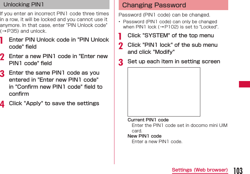 103Settings (Web browser) Unlocking PIN1If you enter an incorrect PIN1 code three times in a row, it will be locked and you cannot use it anymore. In that case, enter "PIN Unlock code" (&rarr;P35) and unlock.a  Enter PIN Unlock code in "PIN Unlock code" ﬁ eldb Enter a new PIN1 code in "Enter new PIN1 code" ﬁ eldc Enter the same PIN1 code as you entered in "Enter new PIN1 code" in "Conﬁ rm new PIN1 code" ﬁ eld to conﬁ rmd Click "Apply" to save the settings  Changing PasswordPassword (PIN1 code) can be changed.&bull;  Password (PIN1 code) can only be changed when PIN1 lock (&rarr;P102) is set to "Locked".a  Click "SYSTEM" of the top menub Click "PIN1 lock" of the sub menu and click "Modify"c Set up each item in setting screenCurrent PIN1 codeEnter the PIN1 code set in docomo mini UIM card.New PIN1 codeEnter a new PIN1 code.