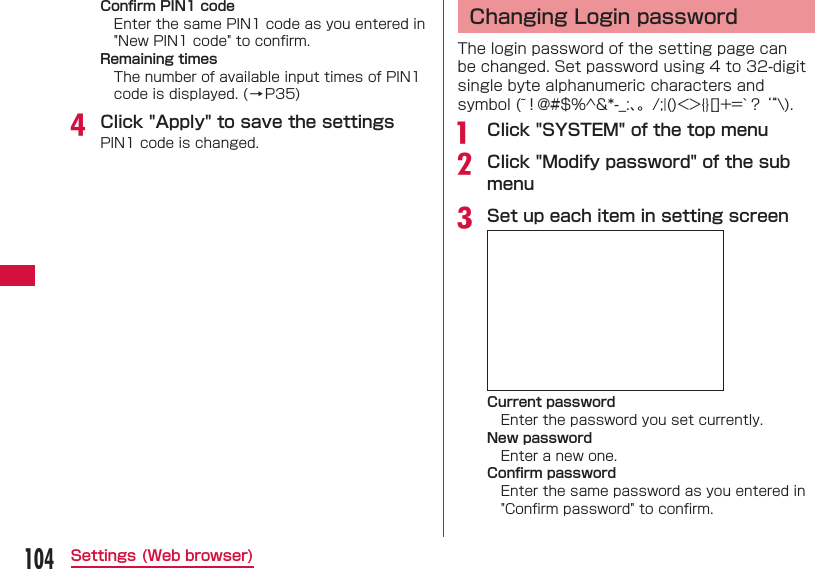 104Settings (Web browser)Conﬁ rm PIN1 codeEnter the same PIN1 code as you entered in "New PIN1 code" to conﬁ rm.Remaining timesThe number of available input times of PIN1 code is displayed. (&rarr;P35)d Click "Apply" to save the settingsPIN1 code is changed.  Changing Login passwordThe login password of the setting page can be changed. Set password using 4 to 32-digit single byte alphanumeric characters and symbol (~！@#$%^&amp;*-_:、。/;|()<>{}[]+=`？&lsquo;&ldquo;\).a   Click "SYSTEM" of the top menub Click "Modify password" of the sub menuc Set up each item in setting screenCurrent passwordEnter the password you set currently.New passwordEnter a new one.Conﬁ rm passwordEnter the same password as you entered in "Conﬁ rm password" to conﬁ rm.