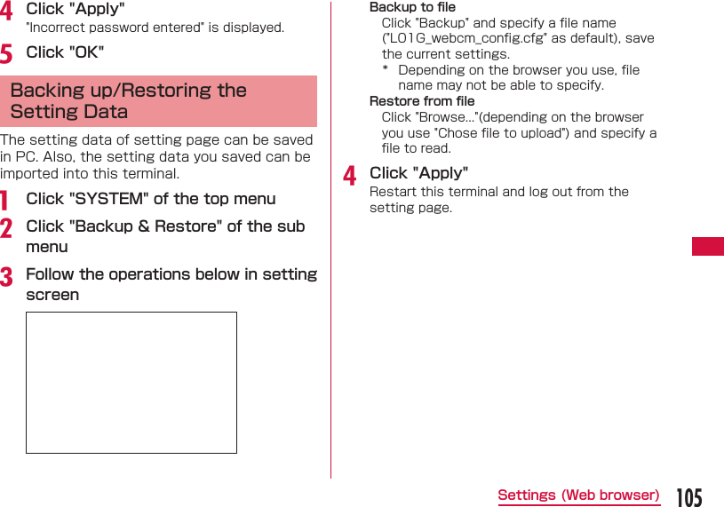105Settings (Web browser)d Click "Apply""Incorrect password entered" is displayed.e Click "OK" Backing up/Restoring the Setting DataThe setting data of setting page can be saved in PC. Also, the setting data you saved can be imported into this terminal.a  Click "SYSTEM" of the top menub Click "Backup &amp; Restore" of the sub menuc Follow the operations below in setting screenBackup to ﬁ leClick "Backup" and specify a ﬁ le name ("L01G_webcm_conﬁ g.cfg" as default), save the current settings.*  Depending on the browser you use, ﬁ le name may not be able to specify.Restore from ﬁ leClick "Browse..."(depending on the browser you use "Chose ﬁ le to upload") and specify a ﬁ le to read.d Click "Apply"Restart this terminal and log out from the setting page.