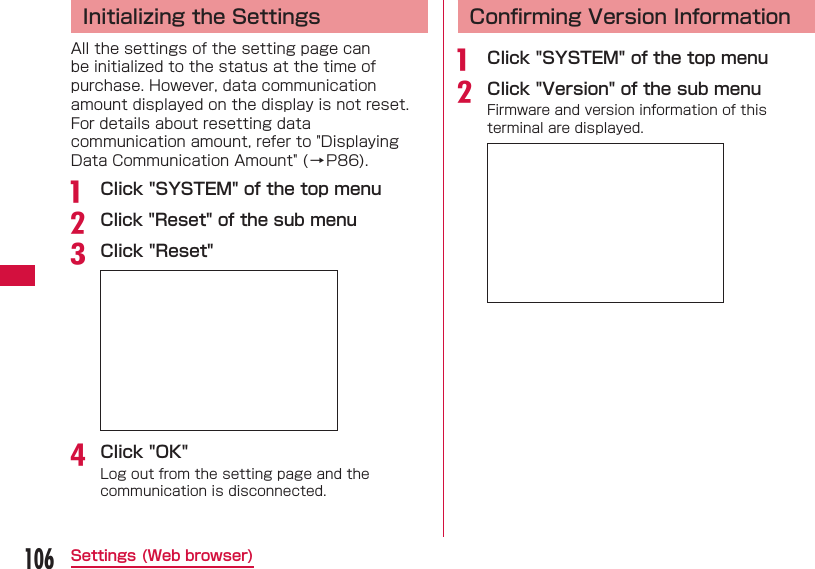 106Settings (Web browser)  Initializing the SettingsAll the settings of the setting page can be initialized to the status at the time of purchase. However, data communication amount displayed on the display is not reset.For details about resetting data communication amount, refer to "Displaying Data Communication Amount" (&rarr;P86).a  Click "SYSTEM" of the top menub Click "Reset" of the sub menuc Click "Reset"d Click "OK"Log out from the setting page and the communication is disconnected. Conﬁ rming Version Informationa  Click "SYSTEM" of the top menub Click "Version" of the sub menuFirmware and version information of this terminal are displayed.