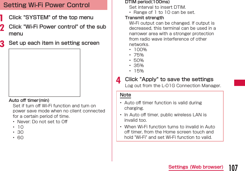 107Settings (Web browser) Setting Wi-Fi Power Controla  Click "SYSTEM" of the top menub Click "Wi-Fi Power control" of the sub menuc Set up each item in setting screen Auto oﬀ  timer(min)Set if turn oﬀ  Wi-Fi function and turn on power save mode when no client connected for a certain period of time.&bull;  Never: Do not set to Oﬀ &bull;  10&bull;  30&bull;  60DTIM period(100ms)Set interval to insert DTIM.&bull;  Range of 1 to 10 can be set.Transmit strengthWi-Fi output can be changed. If output is decreased, this terminal can be used in a narrower area with a stronger protection from radio wave interference of other networks.&bull;  100%&bull;  75%&bull;  50%&bull;  35%&bull;  15%d Click "Apply" to save the settingsLog out from the L-01G Connection Manager.Note&bull;  Auto oﬀ  timer function is valid during charging.&bull;  In Auto oﬀ  timer, public wireless LAN is invalid too.&bull;  When Wi-Fi function turns to invalid in Auto oﬀ  timer, from the Home screen touch and hold "Wi-Fi" and set Wi-Fi function to valid. 