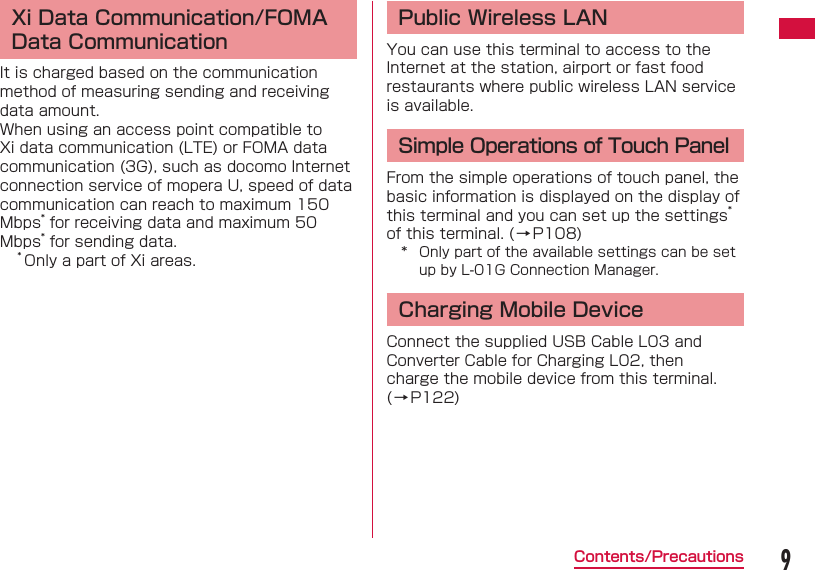 9Contents/Precautions Xi Data Communication/FOMA Data CommunicationIt is charged based on the communication method of measuring sending and receiving data amount.When using an access point compatible to Xi data communication (LTE) or FOMA data communication (3G), such as docomo Internet connection service of mopera U, speed of data communication can reach to maximum 150 Mbps* for receiving data and maximum 50 Mbps* for sending data.* Only a part of Xi areas. Public Wireless LANYou can use this terminal to access to the Internet at the station, airport or fast food restaurants where public wireless LAN service is available.Simple Operations of Touch PanelFrom the simple operations of touch panel, the basic information is displayed on the display of this terminal and you can set up the settings* of this terminal. (&rarr;P108)*  Only part of the available settings can be set up by L-01G Connection Manager.Charging Mobile DeviceConnect the supplied USB Cable L03 and Converter Cable for Charging L02, then charge the mobile device from this terminal. (&rarr;P122)