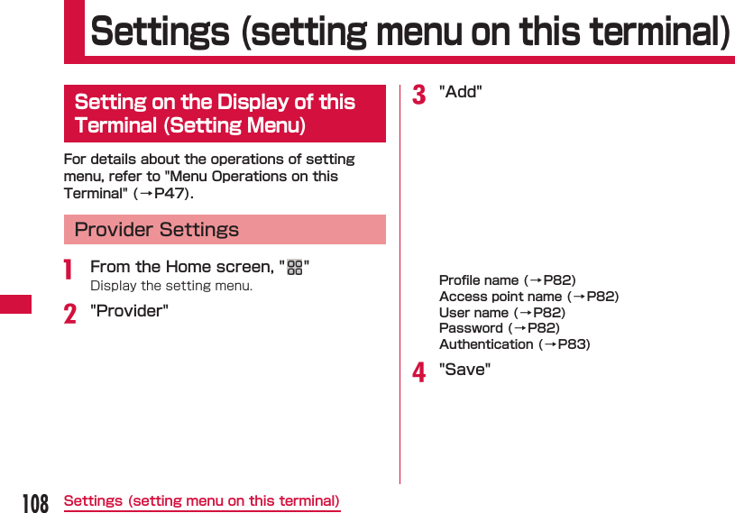 108Settings (setting menu on this terminal) Settings (setting menu on this terminal) Setting on the Display of this Terminal (Setting Menu)For details about the operations of setting menu, refer to "Menu Operations on this Terminal" (&rarr;P47).Provider Settingsa  From the Home screen, " "Display the setting menu.b "Provider"c "Add"Proﬁ le name ( &rarr;P82)Access point name (&rarr;P82)User name (&rarr;P82)Password (&rarr;P82)Authentication (&rarr;P83)d "Save"