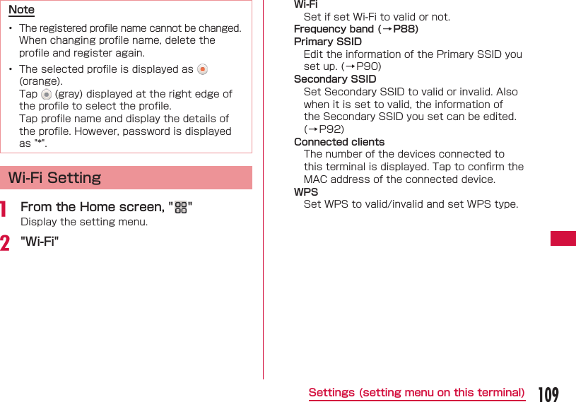 109Settings (setting menu on this terminal)Note&bull;  The registered proﬁ le name cannot be changed.  When changing proﬁ le name, delete the proﬁ le and register again.&bull;  The selected proﬁ le is displayed as   (orange). Tap   (gray) displayed at the right edge of the proﬁ le to select the proﬁ le. Tap proﬁ le name and display the details of the proﬁ le. However, password is displayed as "*".Wi-Fi Settinga  From the Home screen, " "Display the setting menu.b "Wi-Fi"Wi-FiSet if set Wi-Fi to valid or not.Frequency band (&rarr;P88)Primary SSIDEdit the information of the Primary SSID you set up. (&rarr;P90)Secondary SSIDSet Secondary SSID to valid or invalid. Also when it is set to valid, the information of the Secondary SSID you set can be edited. (&rarr;P92)Connected clientsThe number of the devices connected to this terminal is displayed. Tap to conﬁ rm the MAC address of the connected device.WPSSet WPS to valid/invalid and set WPS type.