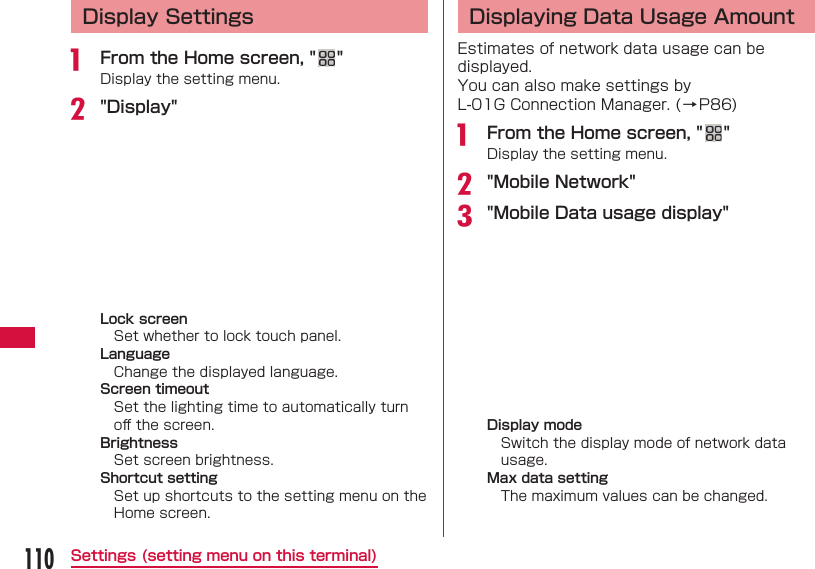 110Settings (setting menu on this terminal) Display Settingsa  From the Home screen, " "Display the setting menu.b "Display"Lock screenSet whether to lock touch panel.LanguageChange the displayed language.Screen timeoutSet the lighting time to automatically turn oﬀ  the screen.BrightnessSet screen brightness.Shortcut settingSet up shortcuts to the setting menu on the Home screen. Displaying Data Usage AmountEstimates of network data usage can be displayed.You can also make settings by L-01G Connection Manager. (&rarr;P86)a  From the Home screen, " "Display the setting menu.b "Mobile Network"c "Mobile Data usage display" Display modeSwitch the display mode of network data usage.Max data settingThe maximum values can be changed.