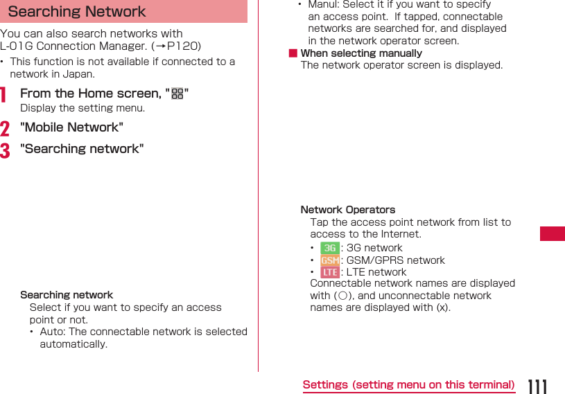 111Settings (setting menu on this terminal) Searching NetworkYou can also search networks with L-01G Connection Manager. (&rarr;P120)&bull;  This function is not available if connected to a network in Japan. a  From the Home screen, " "Display the setting menu.b "Mobile Network"c "Searching network" Searching networkSelect if you want to specify an access point or not.&bull;  Auto: The connectable network is selected automatically.&bull;  Manul: Select it if you want to specify an access point.  If tapped, connectable networks are searched for, and displayed in the network operator screen. ■ When selecting manuallyThe network operator screen is displayed.Network OperatorsTap the access point network from list to access to the Internet.&bull;  : 3G network&bull;  : GSM/GPRS network&bull;  : LTE networkConnectable network names are displayed with (○), and unconnectable network names are displayed with (x).