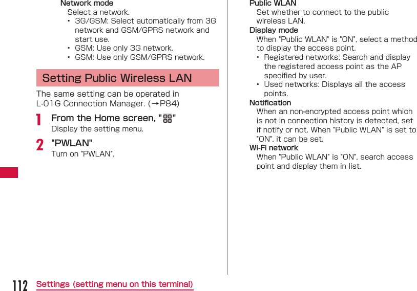 112Settings (setting menu on this terminal)Network modeSelect a network.&bull;  3G/GSM: Select automatically from 3G network and GSM/GPRS network and start use.&bull;  GSM: Use only 3G network.&bull;  GSM: Use only GSM/GPRS network. Setting Public Wireless LANThe same setting can be operated in L-01G Connection Manager. (&rarr;P84)a  From the Home screen, " "Display the setting menu.b "PWLAN"Turn on "PWLAN".Public WLANSet whether to connect to the public wireless LAN.Display modeWhen "Public WLAN" is "ON", select a method to display the access point.&bull;  Registered networks: Search and display the registered access point as the AP speciﬁ ed by user.&bull;  Used networks: Displays all the access points.Notiﬁ cationWhen an non-encrypted access point which is not in connection history is detected, set if notify or not. When "Public WLAN" is set to "ON", it can be set.Wi-Fi networkWhen "Public WLAN" is "ON", search access point and display them in list.   