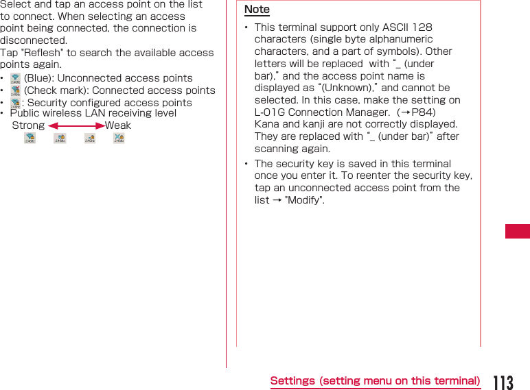 113Settings (setting menu on this terminal)Select and tap an access point on the list to connect. When selecting an access point being connected, the connection is disconnected. Tap "Reﬂ esh" to search the available access points again.&bull;   (Blue): Unconnected access points&bull;   (Check mark): Connected access points&bull;  : Security conﬁ gured access points&bull;  Public wireless LAN receiving levelStrong WeakNote&bull;  This terminal support only ASCII 128 characters (single byte alphanumeric characters, and a part of symbols). Other letters will be replaced  with &ldquo;_ (under bar),&rdquo; and the access point name is displayed as &ldquo;(Unknown),&rdquo; and cannot be selected. In this case, make the setting on L-01G Connection Manager.  (&rarr;P84)Kana and kanji are not correctly displayed.  They are replaced with &ldquo;_ (under bar)&rdquo; after scanning again.&bull;  The security key is saved in this terminal once you enter it. To reenter the security key, tap an unconnected access point from the list &rarr; "Modify".