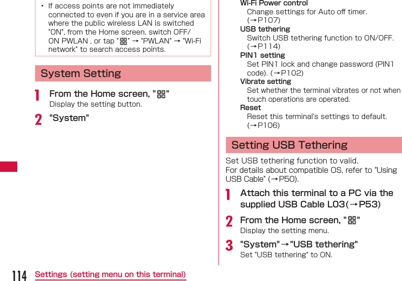 114Settings (setting menu on this terminal)&bull;  If access points are not immediately connected to even if you are in a service area where the public wireless LAN is switched "ON", from the Home screen, switch OFF/ON PWLAN , or tap " " &rarr; "PWLAN" &rarr; "Wi-Fi network" to search access points. System Settinga  From the Home screen, " "Display the setting button.b "System" Wi-Fi Power controlChange settings for Auto oﬀ  timer. (&rarr;P107) USB tetheringSwitch USB tethering function to ON/OFF.  (&rarr;P114)PIN1 settingSet PIN1 lock and change password (PIN1 code). (&rarr;P102)Vibrate settingSet whether the terminal vibrates or not when touch operations are operated.ResetReset this terminal's settings to default. ( &rarr; P106) Setting USB TetheringSet USB tethering function to valid.For details about compatible OS, refer to "Using USB Cable" ( &rarr; P50).a  Attach this terminal to a PC via the supplied USB Cable L03(&rarr; P53)b From the Home screen, " "Display the setting menu.c "System"&rarr;"USB tethering"Set "USB tethering" to ON.