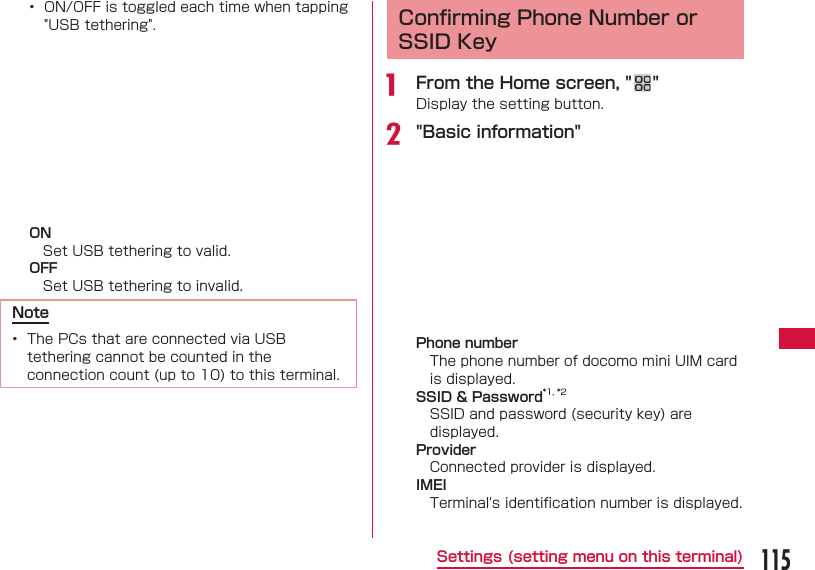 115Settings (setting menu on this terminal)&bull;  ON/OFF is toggled each time when tapping "USB tethering".ONSet USB tethering to valid.OFFSet USB tethering to invalid.Note&bull;  The PCs that are connected via USB tethering cannot be counted in the connection count (up to 10) to this terminal. Conﬁ rming Phone Number or SSID Keya  From the Home screen, " "Display the setting button.b "Basic information"Phone numberThe phone number of docomo mini UIM card is displayed. SSID &amp; Password*1, *2SSID and password (security key) are displayed.ProviderConnected provider is displayed.IMEITerminal's identiﬁ cation number is displayed.