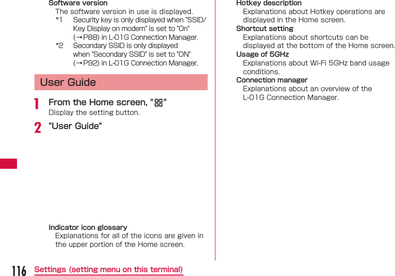 116Settings (setting menu on this terminal)Software versionThe software version in use is displayed.*1  Security key is only displayed when "SSID/Key Display on modem" is set to "On" (&rarr;P88) in L-01G Connection Manager.*2  Secondary SSID is only displayed when "Secondary SSID" is set to "ON" (&rarr;P92) in L-01G Connection Manager.User Guidea  From the Home screen, " "Display the setting button.b "User Guide"Indicator icon glossaryExplanations for all of the icons are given in the upper portion of the Home screen.Hotkey descriptionExplanations about Hotkey operations are displayed in the Home screen.Shortcut settingExplanations about shortcuts can be displayed at the bottom of the Home screen.Usage of 5GHzExplanations about Wi-Fi 5GHz band usage conditions.Connection managerExplanations about an overview of the L-01G Connection Manager.