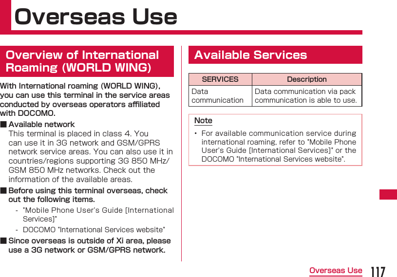 117Overseas UseOverseas Use  Overview of International Roaming (WORLD WING)With International roaming (WORLD WING), you can use this terminal in the service areas conducted by overseas operators aﬃ  liated with DOCOMO. ■ Available networkThis terminal is placed in class 4. You can use it in 3G network and GSM/GPRS network service areas. You can also use it in countries/regions supporting 3G 850 MHz/GSM 850 MHz networks. Check out the information of the available areas. ■ Before using this terminal overseas, check out the following items. - "Mobile Phone User's Guide [International Services]" - DOCOMO "International Services website" ■ Since overseas is outside of Xi area, please use a 3G network or GSM/GPRS network. Available ServicesSERVICES DescriptionData communicationData communication via pack communication is able to use.Note&bull;  For available communication service during international roaming, refer to "Mobile Phone User's Guide [International Services]" or the DOCOMO "International Services website".