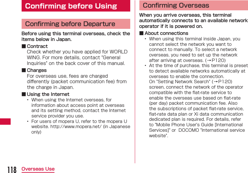 118Overseas Use Conﬁ rming before UsingConﬁ rming before DepartureBefore using this terminal overseas, check the items below in Japan. ■ ContractCheck whether you have applied for WORLD WING. For more details, contact "General Inquiries" on the back cover of this manual. ■ ChargesFor overseas use, fees are charged diﬀ erently (packet communication fee) from the charge in Japan. ■ Using the Internet&bull;  When using the Internet overseas, for information about access point at overseas and its setting method, contact the Internet service provider you use.&bull;  For users of mopera U, refer to the mopera U website. http://www.mopera.net/ (in Japanese only)Conﬁ rming OverseasWhen you arrive overseas, this terminal automatically connects to an available network operator if it is powered on. ■ About connections&bull;  When using this terminal inside Japan, you cannot select the network you want to connect to manually. To select a network overseas, you need to set up the network after arriving at overseas. (&rarr;P120)&bull;  At the time of purchase, this terminal is preset to detect available networks automatically at overseas to enable the connection.On "Setting Network Search" (&rarr;P120) screen, connect the network of the operator compatible with the ﬂ at-rate service to enable the overseas use based on ﬂ at-rate (per day) packet communication fee. Also the subscriptions of packet ﬂ at-rate service, ﬂ at-rate data plan or Xi data communication dedicated plan is required. For details, refer to "Mobile Phone User's Guide [International Services]" or  DOCOMO "International service website".
