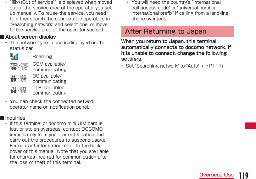119Overseas Use&bull;  " 圏外 (Out of service)" is displayed when moved out of the service area of the operator you set up manually. To reuse the service, you need to either search the connectable operators in "Searching network" and select one, or move to the service area of the operator you set. ■ About screen display&bull;  The network type in use is displayed on the status bar.Roaming/GSM available/communicating/3G available/communicating/LTE available/communicating&bull;  You can check the connected network operator name on notiﬁ cation panel. ■ Inquiries&bull;  If this terminal or docomo mini UIM card is lost or stolen overseas, contact DOCOMO immediately from your current location and carry out the procedures to suspend usage. For contact information, refer to the back cover of this manual. Note that you are liable for charges incurred for communication after the loss or theft of this terminal.&bull;  You will need the country's "international call access code" or "universal number international preﬁ x" if calling from a land-line phone overseas.After Returning to JapanWhen you return to Japan, this terminal automatically connects to docomo network. If it is unable to connect, change the following settings.&bull;  Set "Searching network" to "Auto". ( &rarr; P111)