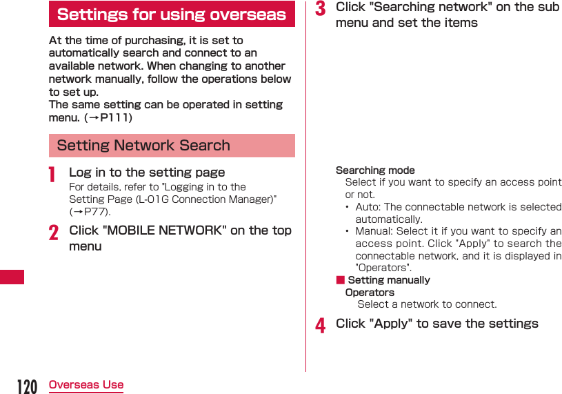 120Overseas Use Settings for using overseasAt the time of purchasing, it is set to automatically search and connect to an available network. When changing to another network manually, follow the operations below to set up.The same setting can be operated in setting menu. (&rarr;P111)  Setting Network Searcha  Log in to the setting pageFor details, refer to "Logging in to the Setting Page (L-01G Connection Manager)" (&rarr;P77).b Click "MOBILE NETWORK" on the top menuc  Click "Searching network" on the sub menu and set the itemsSearching modeSelect if you want to specify an access point or not.&bull;  Auto: The connectable network is selected automatically.&bull;  Manual: Select it if you want to specify an access point. Click "Apply" to search the connectable network, and it is displayed in "Operators". ■ Setting manuallyOperatorsSelect a network to connect.d Click "Apply" to save the settings