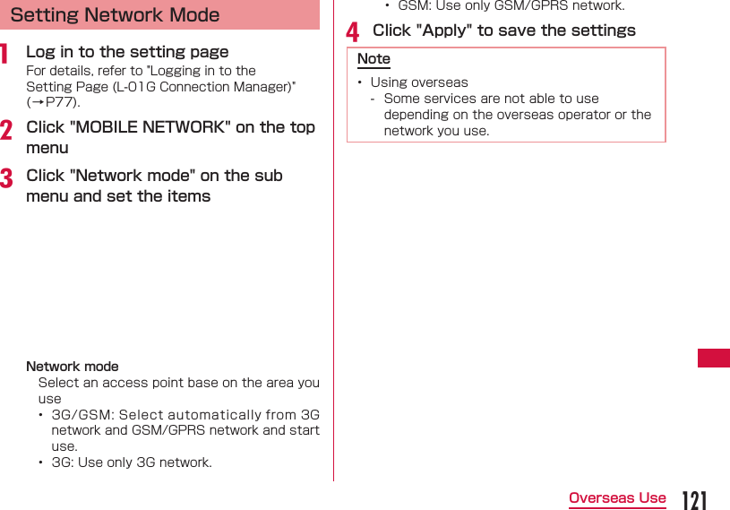 121Overseas UseSetting Network Modea  Log in to the setting pageFor details, refer to "Logging in to the Setting Page (L-01G Connection Manager)" (&rarr;P77).b Click "MOBILE NETWORK" on the top menuc Click "Network mode" on the sub menu and set the itemsNetwork modeSelect an access point base on the area you use&bull;  3G/GSM: Select automatically from 3G network and GSM/GPRS network and start use.&bull;  3G: Use only 3G network.&bull;  GSM: Use only GSM/GPRS network.d Click "Apply" to save the settingsNote&bull;  Using overseas - Some services are not able to use depending on the overseas operator or the network you use.
