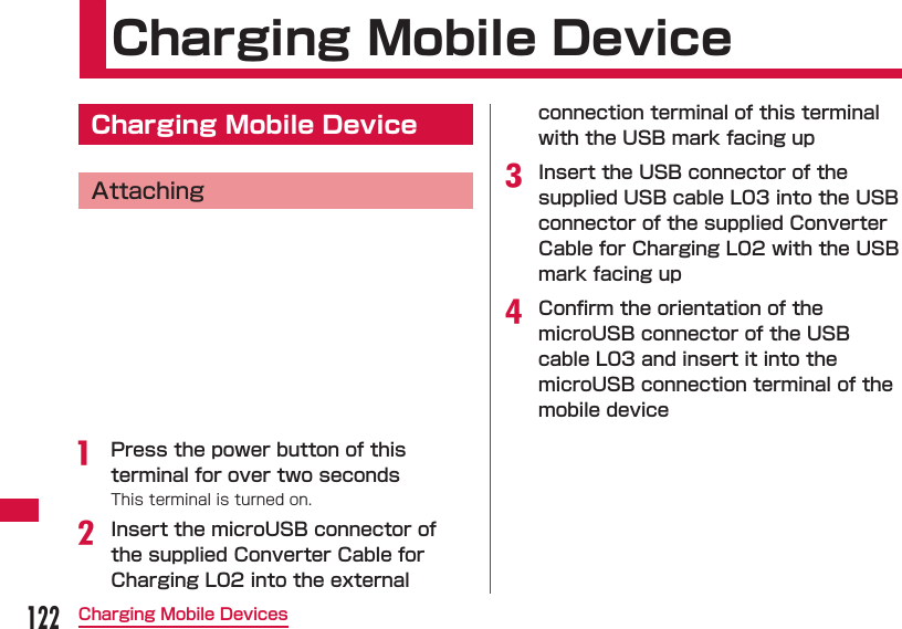 122Charging Mobile Devices Charging Mobile Device  Charging Mobile DeviceAttachinga  Press the power button of this terminal for over two secondsThis terminal is turned on.b Insert the microUSB connector of the supplied Converter Cable for Charging L02 into the external connection terminal of this terminal with the USB mark facing upc Insert the USB connector of the supplied USB cable L03 into the USB connector of the supplied Converter Cable for Charging L02 with the USB mark facing upd Conﬁ rm the orientation of the microUSB connector of the USB cable L03 and insert it into the microUSB connection terminal of the mobile device