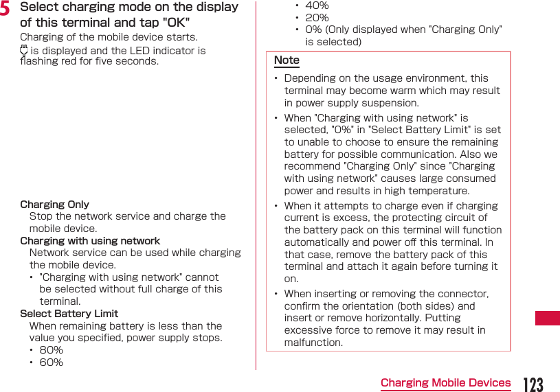 123Charging Mobile Devices&bull;  40%&bull;  20%&bull;  0% (Only displayed when "Charging Only" is selected)Note&bull;  Depending on the usage environment, this terminal may become warm which may result in power supply suspension.&bull;  When "Charging with using network" is selected, "0%" in "Select Battery Limit" is set to unable to choose to ensure the remaining battery for possible communication. Also we recommend "Charging Only" since "Charging with using network" causes large consumed power and results in high temperature.&bull;  When it attempts to charge even if charging current is excess, the protecting circuit of the battery pack on this terminal will function automatically and power oﬀ  this terminal. In that case, remove the battery pack of this terminal and attach it again before turning it on.&bull;  When inserting or removing the connector, conﬁ rm the orientation (both sides) and insert or remove horizontally. Putting excessive force to remove it may result in malfunction.e Select charging mode on the display of this terminal and tap "OK"Charging of the mobile device starts. is displayed and the LED indicator is ﬂ ashing red for ﬁ ve seconds.Charging OnlyStop the network service and charge the mobile device.Charging with using networkNetwork service can be used while charging the mobile device.&bull;  "Charging with using network" cannot be selected without full charge of this terminal.Select Battery LimitWhen remaining battery is less than the value you speciﬁ ed, power supply stops.&bull;  80%&bull;  60%