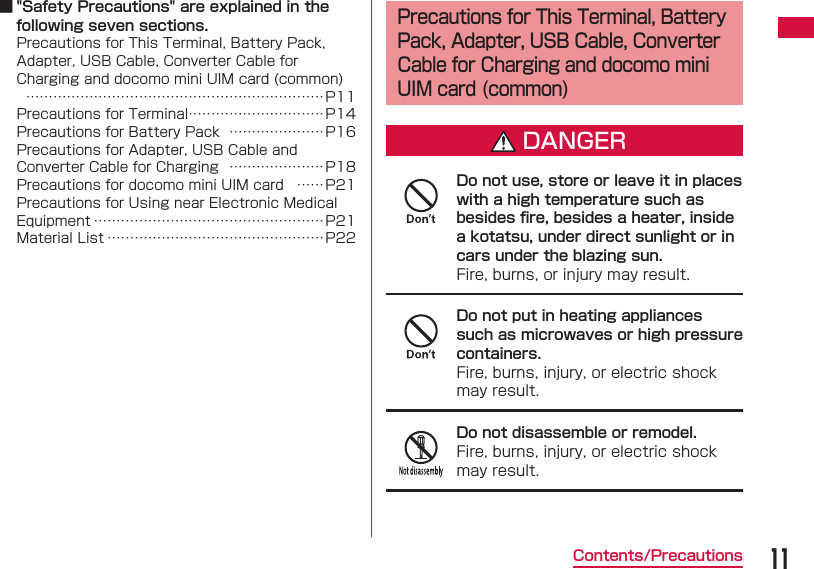 11Contents/Precautions ■ "Safety Precautions" are explained in the following seven sections.Precautions for This Terminal, Battery Pack, Adapter, USB Cable, Converter Cable for Charging and docomo mini UIM card (common)  &hellip;&hellip;&hellip;&hellip;&hellip;&hellip;&hellip;&hellip;&hellip;&hellip;&hellip;&hellip;&hellip;&hellip;&hellip;&hellip;&hellip;&hellip;&hellip;&hellip;&hellip;&hellip; P11Precautions for Terminal &hellip;&hellip;&hellip;&hellip;&hellip;&hellip;&hellip;&hellip;&hellip;&hellip;P14Precautions for Battery Pack  &hellip;&hellip;&hellip;&hellip;&hellip;&hellip;&hellip;P16Precautions for Adapter, USB Cable and Converter Cable for Charging  &hellip;&hellip;&hellip;&hellip;&hellip;&hellip;&hellip;P18Precautions for docomo mini UIM card  &hellip;&hellip;P21Precautions for Using near Electronic Medical Equipment &hellip;&hellip;&hellip;&hellip;&hellip;&hellip;&hellip;&hellip;&hellip;&hellip;&hellip;&hellip;&hellip;&hellip;&hellip;&hellip;&hellip;P21Material List &hellip;&hellip;&hellip;&hellip;&hellip;&hellip;&hellip;&hellip;&hellip;&hellip;&hellip;&hellip;&hellip;&hellip;&hellip;&hellip; P22 Precautions for This Terminal, Battery Pack, Adapter, USB Cable, Converter Cable for Charging and docomo mini UIM card (common)DANGERDo not use, store or leave it in places with a high temperature such as besides ﬁ re, besides a heater, inside a kotatsu, under direct sunlight or in cars under the blazing sun.Fire, burns, or injury may result.Do not put in heating appliances such as microwaves or high pressure containers.Fire, burns, injury, or electric shock may result.Do not disassemble or remodel.Fire, burns, injury, or electric shock may result.