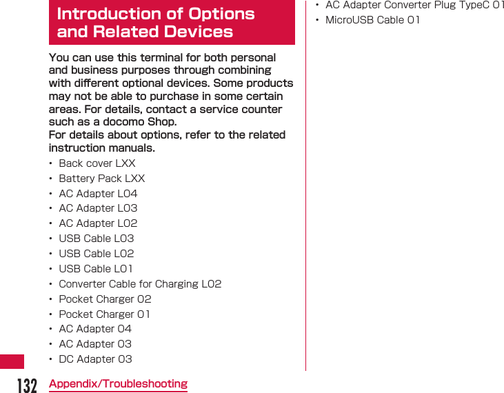 132Appendix/Troubleshooting  Introduction of Options and Related DevicesYou can use this terminal for both personal and business purposes through combining with diﬀ erent optional devices. Some products may not be able to purchase in some certain areas. For details, contact a service counter such as a docomo Shop.For details about options, refer to the related instruction manuals.&bull;  Back cover LXX&bull;  Battery Pack LXX&bull;  AC Adapter L04&bull;  AC Adapter L03&bull;  AC Adapter L02&bull;  USB Cable L03&bull;  USB Cable L02&bull;  USB Cable L01&bull;  Converter Cable for Charging L02&bull;  Pocket Charger 02&bull;  Pocket Charger 01&bull;  AC Adapter 04&bull;  AC Adapter 03&bull;  DC Adapter 03&bull;  AC Adapter Converter Plug TypeC 01&bull;  MicroUSB Cable 01