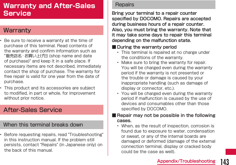 143Appendix/Troubleshooting Warranty and After-Sales ServiceWarranty&bull;  Be sure to receive a warranty at the time of purchase of this terminal. Read contents of the warranty and conﬁ rm information such as "販売店名・お買い上げ日 (shop name and date of purchase)" and keep it in a safe place. If necessary items are not described, immediately contact the shop of purchase. The warranty for free repair is valid for one year from the date of purchase.&bull;  This product and its accessories are subject to modiﬁ ed, in part or whole, for improvement without prior notice.After-Sales ServiceWhen this terminal breaks down&bull;  Before requesting repairs, read "Troubleshooting" in this instruction manual. If the problem still persists, contact "Repairs" (in Japanese only) on the back of this manual.RepairsBring your terminal to a repair counter speciﬁ ed by DOCOMO. Repairs are accepted during business hours of a repair counter. Also, you must bring the warranty. Note that it may take some days to repair this terminal depending on the malfunction state. ■ During the warranty period&bull;  This terminal is repaired at no charge under the conditions of the warranty.&bull;  Make sure to bring the warranty for repair. You will be charged even during the warranty period if the warranty is not presented or the trouble or damage is caused by your inappropriate handling (such as damage of display or connector, etc.).&bull;  You will be charged even during the warranty period if malfunction is caused by the use of devices and consumables other than those speciﬁ ed by DOCOMO. ■ Repair may not be possible in the following cases.&bull;  When, as the result of inspection, corrosion is found due to exposure to water, condensation or sweat, or any of the internal boards are damaged or deformed (damage of the external connection terminal, display or cracked body could be the case as well).