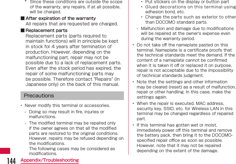 144Appendix/Troubleshooting*  Since these conditions are outside the scope of the warranty, any repairs, if at all possible, will be charged. ■ After expiration of the warrantyAll repairs that are requested are charged. ■ Replacement partsReplacement parts (parts required to maintain functions) will in principle be kept in stock for 4 years after termination of production. However, depending on the malfunctioning part, repair may not be possible due to a lack of replacement parts. Even after the stock period has expired, the repair of some malfunctioning parts may be possible. Therefore contact "Repairs" (in Japanese only) on the back of this manual.Precautions&bull;  Never modify this terminal or accessories. - Doing so may result in ﬁ re, injuries or malfunctions. - The modiﬁ ed terminal may be repaired only if the owner agrees on that all the modiﬁ ed parts are restored to the original conditions. However, repairs may be refused depending on the modiﬁ cations.The following cases may be considered as modiﬁ cations.&bull;  Put stickers on the display or button part&bull;  Glued decorations on this terminal using adhesion bond, etc.&bull;  Change the parts such as exterior to other than DOCOMO standard parts. - Malfunction and damage due to modiﬁ cations will be repaired at the owner's expense even during the warranty period.&bull;  Do not take oﬀ  the nameplate pasted on this terminal. Nameplate is a certiﬁ cate proofs that the technical standards meet the demand. If the content of a nameplate cannot be conﬁ rmed when it is taken it oﬀ  or replaced it on purpose, repair is not acceptable due to the impossibility of technical standards judgment.&bull;  Note that the settings and other information may be cleared (reset) as a result of malfunction, repair or other handling. In this case, make the settings again.&bull;  When the repair is executed, MAC address, security key, SSID, etc. for Wireless LAN in this terminal may be changed regardless of repaired part.&bull;  If this terminal has gotten wet or moist, immediately power oﬀ  this terminal and remove the battery pack, then bring it to the DOCOMO-speciﬁ ed repair oﬃ  ce as soon as possible. However, note that it may not be repaired depending on the extent of the damage.