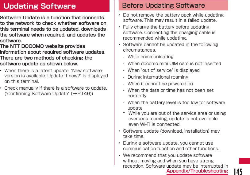 145Appendix/Troubleshooting  Updating SoftwareSoftware Update is a function that connects to the network to check whether software on this terminal needs to be updated, downloads the software when required, and updates the software.The NTT DOCOMO website provides information about required software updates.There are two methods of checking the software update as shown below.&bull;  When there is a latest update, "New software version is available. Update it now?" is displayed on this terminal.&bull;  Check manually if there is a software to update. ("Conﬁ rming Software Update" ( &rarr;P146))Before Updating Software&bull;  Do not remove the battery pack while updating software. This may result in a failed update.&bull;  Fully charge the battery before updating software. Connecting the charging cable is recommended while updating.&bull;  Software cannot be updated in the following circumstances. - While communicating - When docomo mini UIM card is not inserted - When "out of service" is displayed - During international roaming - When it cannot be powered on - When the date or time has not been set correctly - When the battery level is too low for software update*  While you are out of the service area or using overseas roaming, update is not available even Wi-Fi is connected.&bull;  Software update (download, installation) may take time.&bull;  During a software update, you cannot use communication function and other functions.&bull;  We recommend that you update software without moving and when you have strong reception. Software update may be interrupted in 