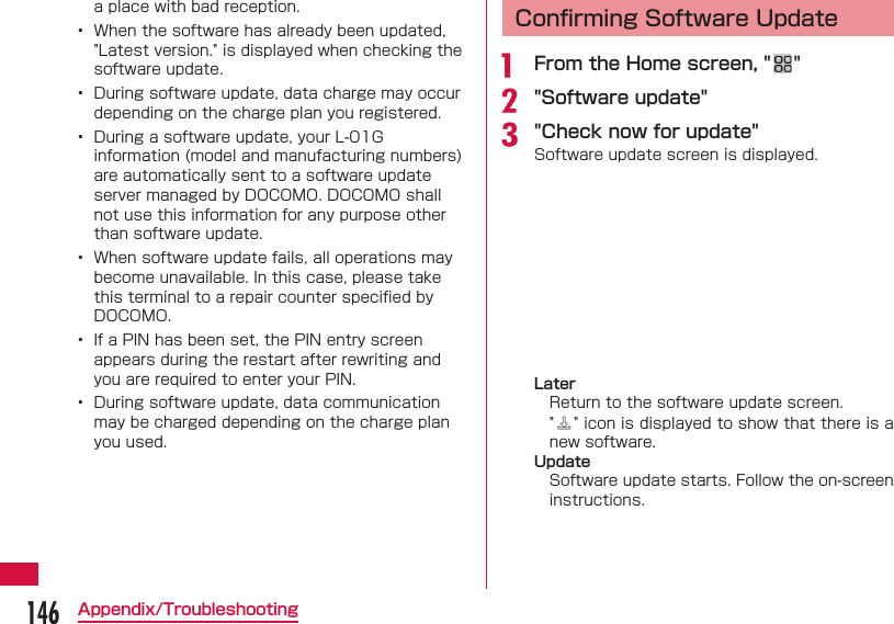 146Appendix/Troubleshootinga place with bad reception.&bull;  When the software has already been updated, "Latest version." is displayed when checking the software update.&bull;  During software update, data charge may occur depending on the charge plan you registered.&bull;  During a software update, your L-01G information (model and manufacturing numbers) are automatically sent to a software update server managed by DOCOMO. DOCOMO shall not use this information for any purpose other than software update.&bull;  When software update fails, all operations may become unavailable. In this case, please take this terminal to a repair counter speciﬁ ed by DOCOMO.&bull;  If a PIN has been set, the PIN entry screen appears during the restart after rewriting and you are required to enter your PIN.&bull;  During software update, data communication may be charged depending on the charge plan you used. Conﬁ rming Software Updatea  From the Home screen, " "b "Software update"c "Check now for update"Software update screen is displayed.LaterReturn to the software update screen."" icon is displayed to show that there is a new software.UpdateSoftware update starts. Follow the on-screen instructions.
