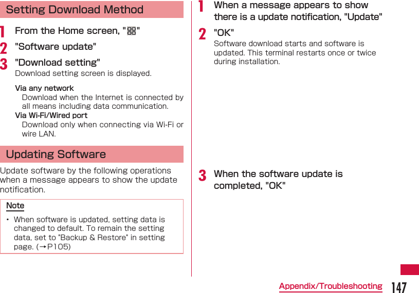 147Appendix/TroubleshootingSetting Download Methoda  From the Home screen, " "b "Software update"c "Download setting"Download setting screen is displayed.Via any networkDownload when the Internet is connected by all means including data communication.Via Wi-Fi/Wired portDownload only when connecting via Wi-Fi or wire LAN. Updating SoftwareUpdate software by the following operations when a message appears to show the update notiﬁ cation.Note&bull;  When software is updated, setting data is changed to default. To remain the setting data, set to "Backup &amp; Restore" in setting page. (&rarr;P105)a  When a message appears to show there is a update notiﬁ cation, "Update"b "OK"Software download starts and software is updated. This terminal restarts once or twice during installation.c When the software update is completed, "OK"