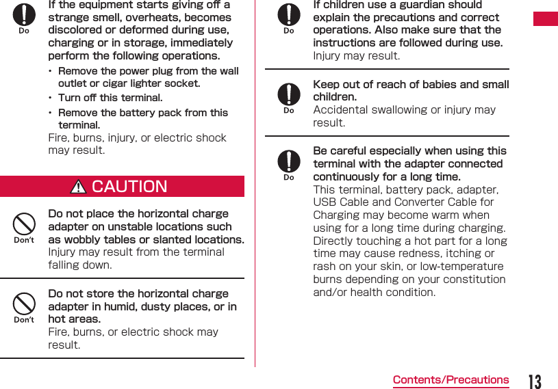 13Contents/PrecautionsIf the equipment starts giving oﬀ  a strange smell, overheats, becomes discolored or deformed during use, charging or in storage, immediately perform the following operations.&bull;  Remove the power plug from the wall outlet or cigar lighter socket.&bull;  Turn oﬀ  this terminal.&bull;  Remove the battery pack from this terminal.Fire, burns, injury, or electric shock may result.CAUTIONDo not place the horizontal charge adapter on unstable locations such as wobbly tables or slanted locations.Injury may result from the terminal falling down.Do not store the horizontal charge adapter in humid, dusty places, or in hot areas.Fire, burns, or electric shock may result.If children use a guardian should explain the precautions and correct operations. Also make sure that the instructions are followed during use.Injury may result.Keep out of reach of babies and small children.Accidental swallowing or injury may result.Be careful especially when using this terminal with the adapter connected continuously for a long time.This terminal, battery pack, adapter, USB Cable and Converter Cable for Charging may become warm when using for a long time during charging.Directly touching a hot part for a long time may cause redness, itching or rash on your skin, or low-temperature burns depending on your constitution and/or health condition.