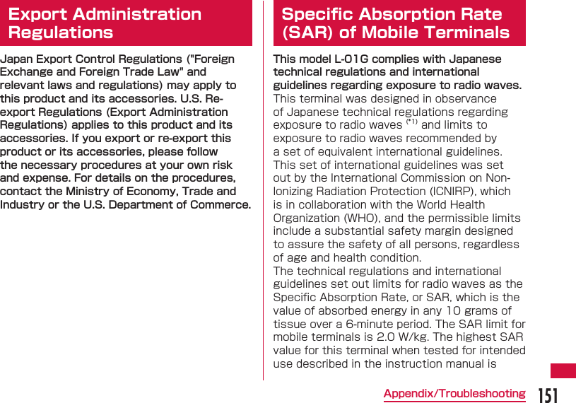 151Appendix/Troubleshooting Export Administration RegulationsJapan Export Control Regulations ("Foreign Exchange and Foreign Trade Law" and relevant laws and regulations) may apply to this product and its accessories. U.S. Re-export Regulations (Export Administration Regulations) applies to this product and its accessories. If you export or re-export this product or its accessories, please follow the necessary procedures at your own risk and expense. For details on the procedures, contact the Ministry of Economy, Trade and Industry or the U.S. Department of Commerce.Speciﬁ c Absorption Rate (SAR) of Mobile TerminalsThis model L-01G complies with Japanese technical regulations and international guidelines regarding exposure to radio waves.This terminal was designed in observance of Japanese technical regulations regarding exposure to radio waves (*1) and limits to exposure to radio waves recommended by a set of equivalent international guidelines. This set of international guidelines was set out by the International Commission on Non-Ionizing Radiation Protection (ICNIRP), which is in collaboration with the World Health Organization (WHO), and the permissible limits include a substantial safety margin designed to assure the safety of all persons, regardless of age and health condition.The technical regulations and international guidelines set out limits for radio waves as the Speciﬁ c Absorption Rate, or SAR, which is the value of absorbed energy in any 10 grams of tissue over a 6-minute period. The SAR limit for mobile terminals is 2.0 W/kg. The highest SAR value for this terminal when tested for intended use described in the instruction manual is 