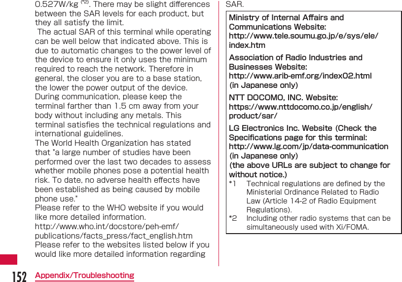 152Appendix/Troubleshooting0.527W/kg (*2). There may be slight diﬀ erences between the SAR levels for each product, but they all satisfy the limit. The actual SAR of this terminal while operating can be well below that indicated above. This is due to automatic changes to the power level of the device to ensure it only uses the minimum required to reach the network. Therefore in general, the closer you are to a base station, the lower the power output of the device.During communication, please keep the terminal farther than 1.5 cm away from your body without including any metals. This terminal satisﬁ es the technical regulations and international guidelines.The World Health Organization has stated that "a large number of studies have been performed over the last two decades to assess whether mobile phones pose a potential health risk. To date, no adverse health eﬀ ects have been established as being caused by mobile phone use."Please refer to the WHO website if you would like more detailed information.http://www.who.int/docstore/peh-emf/publications/facts_press/fact_english.htmPlease refer to the websites listed below if you would like more detailed information regarding SAR.Ministry of Internal Aﬀ airs and Communications Website:http://www.tele.soumu.go.jp/e/sys/ele/index.htmAssociation of Radio Industries and Businesses Website:http://www.arib-emf.org/index02.html (in Japanese only)NTT DOCOMO, INC. Website: https://www.nttdocomo.co.jp/english/product/sar/ LG Electronics Inc. Website (Check the Speciﬁ cations page for this terminal: http://www.lg.com/jp/data-communication (in Japanese only)(the above URLs are subject to change for without notice.)*1  Technical regulations are deﬁ ned by the Ministerial Ordinance Related to Radio Law (Article 14-2 of Radio Equipment Regulations).*2  Including other radio systems that can be simultaneously used with Xi/FOMA.