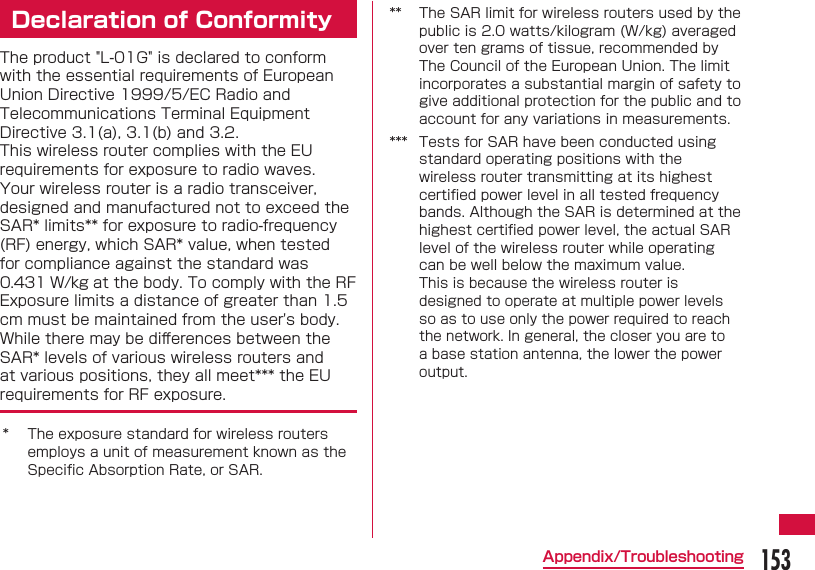 153Appendix/TroubleshootingDeclaration of ConformityThe product "L-01G" is declared to conform with the essential requirements of European Union Directive 1999/5/EC Radio and Telecommunications Terminal Equipment Directive 3.1(a), 3.1(b) and 3.2.This wireless router complies with the EU requirements for exposure to radio waves.Your wireless router is a radio transceiver, designed and manufactured not to exceed the SAR* limits** for exposure to radio-frequency (RF) energy, which SAR* value, when tested for compliance against the standard was 0.431 W/kg at the body. To comply with the RF Exposure limits a distance of greater than 1.5 cm must be maintained from the user's body.While there may be diﬀ erences between the SAR* levels of various wireless routers and at various positions, they all meet*** the EU requirements for RF exposure.* The exposure standard for wireless routers employs a unit of measurement known as the Speciﬁ c Absorption Rate, or SAR.** The SAR limit for wireless routers used by the public is 2.0 watts/kilogram (W/kg) averaged over ten grams of tissue, recommended by The Council of the European Union. The limit incorporates a substantial margin of safety to give additional protection for the public and to account for any variations in measurements.*** Tests for SAR have been conducted using standard operating positions with the wireless router transmitting at its highest certiﬁ ed power level in all tested frequency bands. Although the SAR is determined at the highest certiﬁ ed power level, the actual SAR level of the wireless router while operating can be well below the maximum value.This is because the wireless router is designed to operate at multiple power levels so as to use only the power required to reach the network. In general, the closer you are to a base station antenna, the lower the power output.