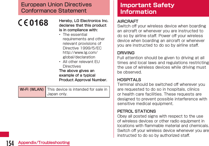 154Appendix/Troubleshooting European Union Directives Conformance StatementHereby, LG Electronics Inc. declares that this product is in compliance with:&bull;  The essential requirements and other relevant provisions of Directive 1999/5/EChttp://www.lg.com/global/declaration&bull;  All other relevant EU DirectivesThe above gives an example of a typical Product Approval Number.Wi-Fi (WLAN) This device is intended for sale in Japan only. Important Safety InformationAIRCRAFTSwitch oﬀ  your wireless device when boarding an aircraft or whenever you are instructed to do so by airline staﬀ . Power oﬀ  your wireless device when boarding an aircraft or whenever you are instructed to do so by airline staﬀ .DRIVINGFull attention should be given to driving at all times and local laws and regulations restricting the use of wireless devices while driving must be observed.HOSPITALSTerminal should be switched oﬀ  wherever you are requested to do so in hospitals, clinics or health care facilities. These requests are designed to prevent possible interference with sensitive medical equipment.PETROL STATIONSObey all posted signs with respect to the use of wireless devices or other radio equipment in locations with ﬂ ammable material and chemicals. Switch oﬀ  your wireless device whenever you are instructed to do so by authorized staﬀ .