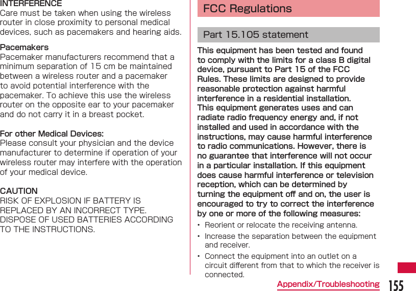 155Appendix/TroubleshootingINTERFERENCECare must be taken when using the wireless router in close proximity to personal medical devices, such as pacemakers and hearing aids.PacemakersPacemaker manufacturers recommend that a minimum separation of 15 cm be maintained between a wireless router and a pacemaker to avoid potential interference with the pacemaker. To achieve this use the wireless router on the opposite ear to your pacemaker and do not carry it in a breast pocket.For other Medical Devices:Please consult your physician and the device manufacturer to determine if operation of your wireless router may interfere with the operation of your medical device.CAUTIONRISK OF EXPLOSION IF BATTERY IS REPLACED BY AN INCORRECT TYPE.DISPOSE OF USED BATTERIES ACCORDING TO THE INSTRUCTIONS. FCC RegulationsPart 15.105 statementThis equipment has been tested and found to comply with the limits for a class B digital device, pursuant to Part 15 of the FCC Rules. These limits are designed to provide reasonable protection against harmful interference in a residential installation. This equipment generates uses and can radiate radio frequency energy and, if not installed and used in accordance with the instructions, may cause harmful interference to radio communications. However, there is no guarantee that interference will not occur in a particular installation. If this equipment does cause harmful interference or television reception, which can be determined by turning the equipment oﬀ  and on, the user is encouraged to try to correct the interference by one or more of the following measures:&bull;  Reorient or relocate the receiving antenna.&bull;  Increase the separation between the equipment and receiver.&bull;  Connect the equipment into an outlet on a circuit diﬀ erent from that to which the receiver is connected.