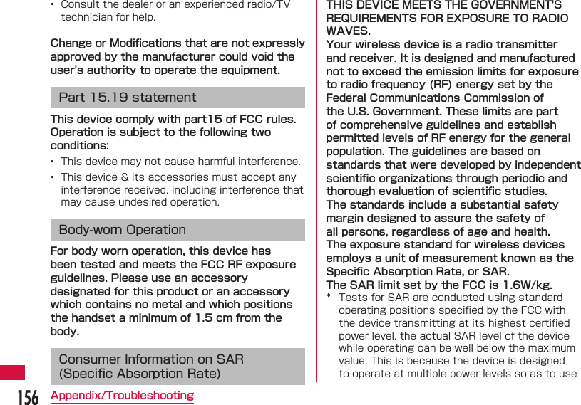 156Appendix/Troubleshooting&bull;  Consult the dealer or an experienced radio/TV technician for help. Change or Modiﬁ cations that are not expressly approved by the manufacturer could void the user's authority to operate the equipment. Part 15.19 statementThis device comply with part15 of FCC rules.Operation is subject to the following two conditions:&bull;  This device may not cause harmful interference.&bull;  This device &amp; its accessories must accept any interference received, including interference that may cause undesired operation.Body-worn OperationFor body worn operation, this device has been tested and meets the FCC RF exposure guidelines. Please use an accessory designated for this product or an accessory which contains no metal and which positions the handset a minimum of 1.5 cm from the body.Consumer Information on SAR (Speciﬁ c Absorption Rate)THIS DEVICE MEETS THE GOVERNMENT'S REQUIREMENTS FOR EXPOSURE TO RADIO WAVES.Your wireless device is a radio transmitter and receiver. It is designed and manufactured not to exceed the emission limits for exposure to radio frequency (RF) energy set by the Federal Communications Commission of the U.S. Government. These limits are part of comprehensive guidelines and establish permitted levels of RF energy for the general population. The guidelines are based on standards that were developed by independent scientiﬁ c organizations through periodic and thorough evaluation of scientiﬁ c studies.The standards include a substantial safety margin designed to assure the safety of all persons, regardless of age and health. The exposure standard for wireless devices employs a unit of measurement known as the Speciﬁ c Absorption Rate, or SAR. The SAR limit set by the FCC is 1.6W/kg. *  Tests for SAR are conducted using standard operating positions speciﬁ ed by the FCC with the device transmitting at its highest certiﬁ ed power level, the actual SAR level of the device while operating can be well below the maximum value. This is because the device is designed to operate at multiple power levels so as to use 