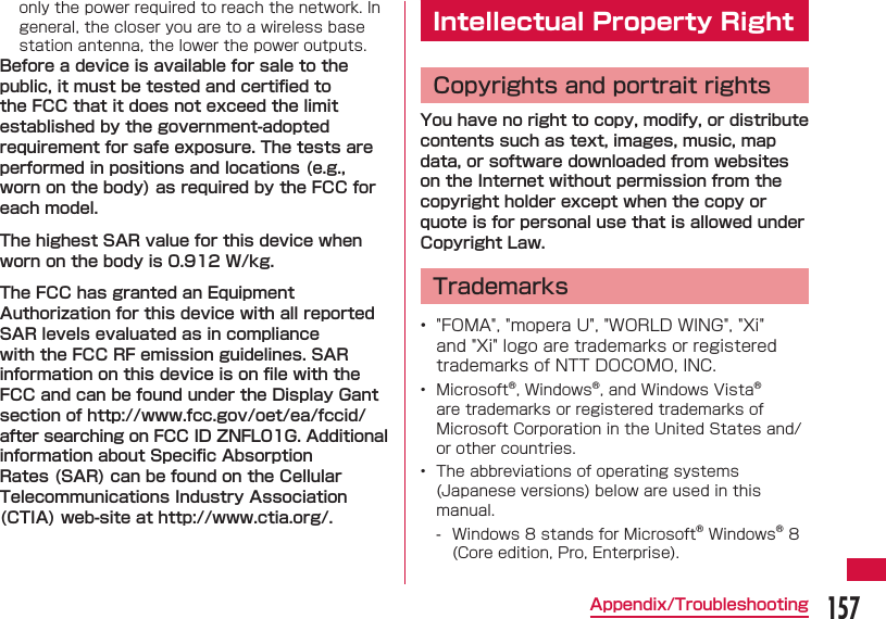 157Appendix/Troubleshootingonly the power required to reach the network. In general, the closer you are to a wireless base station antenna, the lower the power outputs.Before a device is available for sale to the public, it must be tested and certiﬁ ed to the FCC that it does not exceed the limit established by the government-adopted requirement for safe exposure. The tests are performed in positions and locations (e.g., worn on the body) as required by the FCC for each model.The highest SAR value for this device when worn on the body is 0.912 W/kg.The FCC has granted an Equipment Authorization for this device with all reported SAR levels evaluated as in compliance with the FCC RF emission guidelines. SAR information on this device is on ﬁ le with the FCC and can be found under the Display Gant section of http://www.fcc.gov/oet/ea/fccid/ after searching on FCC ID ZNFL01G. Additional information about Speciﬁ c Absorption Rates (SAR) can be found on the Cellular Telecommunications Industry Association (CTIA) web-site at http://www.ctia.org/. Intellectual Property RightCopyrights and portrait rightsYou have no right to copy, modify, or distribute contents such as text, images, music, map data, or software downloaded from websites on the Internet without permission from the copyright holder except when the copy or quote is for personal use that is allowed under Copyright Law. Trademarks&bull;  "FOMA", "mopera U", "WORLD WING", "Xi" and "Xi" logo are trademarks or registered trademarks of NTT DOCOMO, INC.&bull;  Microsoft&reg;, Windows&reg;, and Windows Vista&reg; are trademarks or registered trademarks of Microsoft Corporation in the United States and/or other countries.&bull;  The abbreviations of operating systems (Japanese versions) below are used in this manual. - Windows 8 stands for Microsoft&reg; Windows&reg; 8 (Core edition, Pro, Enterprise).