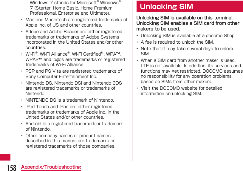 158Appendix/Troubleshooting - Windows 7 stands for Microsoft&reg; Windows&reg; 7 (Starter, Home Basic, Home Premium, Professional, Enterprise and Ultimate).&bull;  Mac and Macintosh are registered trademarks of Apple Inc. of US and other countries.&bull;  Adobe and Adobe Reader are either registered trademarks or trademarks of Adobe Systems Incorporated in the United States and/or other countries.&bull;  Wi-Fi&reg;, Wi-Fi Alliance&reg;, Wi-Fi Certiﬁ ed&reg; , WPA&trade;, WPA2&trade; and logos are trademarks or registered trademarks of Wi-Fi Alliance.&bull;  PSP and PS Vita are registered trademarks of Sony Computer Entertainment Inc.&bull;  Nintendo DS, Nintendo DSi and Nintendo 3DS are registered trademarks or trademarks of Nintendo.&bull;  NINTENDO DS is a trademark of Nintendo.&bull;  iPod Touch and iPad are either registered trademarks or trademarks of Apple Inc. in the United States and/or other countries.&bull;  Android is a registered trademark or trademark of Nintendo.&bull;  Other company names or product names described in this manual are trademarks or registered trademarks of those companies.Unlocking SIMUnlocking SIM is available on this terminal. Unlocking SIM enables a SIM card from other makers to be used.&bull;  Unlocking SIM is available at a docomo Shop.&bull;  A fee is required to unlock the SIM.&bull;  Note that it may take several days to unlock SIM.&bull;  When a SIM card from another maker is used, LTE is not available. In addition, its services and functions may get restricted. DOCOMO assumes no responsibility for any operation problems based on SIMs from other makers.&bull;  Visit the DOCOMO website for detailed information on unlocking SIM.