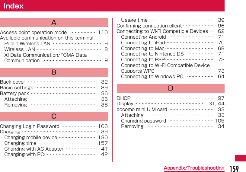 159Appendix/Troubleshooting IndexAAccess point operation mode  &hellip;&hellip;&hellip;&hellip;&hellip;&hellip; 110Available communication on this terminalPublic Wireless LAN  &hellip;&hellip;&hellip;&hellip;&hellip;&hellip;&hellip;&hellip;&hellip;&hellip;&hellip; 9Wireless LAN &hellip;&hellip;&hellip;&hellip;&hellip;&hellip;&hellip;&hellip;&hellip;&hellip;&hellip;&hellip;&hellip;&hellip;&hellip; 8Xi Data Communication/FOMA Data Communication  &hellip;&hellip;&hellip;&hellip;&hellip;&hellip;&hellip;&hellip;&hellip;&hellip;&hellip;&hellip;&hellip; 9BBack cover &hellip;&hellip;&hellip;&hellip;&hellip;&hellip;&hellip;&hellip;&hellip;&hellip;&hellip;&hellip;&hellip;&hellip;&hellip;&hellip; 32Basic settings &hellip;&hellip;&hellip;&hellip;&hellip;&hellip;&hellip;&hellip;&hellip;&hellip;&hellip;&hellip;&hellip;&hellip; 89Battery pack &hellip;&hellip;&hellip;&hellip;&hellip;&hellip;&hellip;&hellip;&hellip;&hellip;&hellip;&hellip;&hellip;&hellip;&hellip; 36Attaching  &hellip;&hellip;&hellip;&hellip;&hellip;&hellip;&hellip;&hellip;&hellip;&hellip;&hellip;&hellip;&hellip;&hellip;&hellip; 36Removing  &hellip;&hellip;&hellip;&hellip;&hellip;&hellip;&hellip;&hellip;&hellip;&hellip;&hellip;&hellip;&hellip;&hellip;&hellip; 38CChanging Login Password  &hellip;&hellip;&hellip;&hellip;&hellip;&hellip;&hellip;&hellip; 106Charging &hellip;&hellip;&hellip;&hellip;&hellip;&hellip;&hellip;&hellip;&hellip;&hellip;&hellip;&hellip;&hellip;&hellip;&hellip;&hellip;&hellip; 39Charging mobile device&hellip;&hellip;&hellip;&hellip;&hellip;&hellip;&hellip;&hellip;&hellip; 130Charging time  &hellip;&hellip;&hellip;&hellip;&hellip;&hellip;&hellip;&hellip;&hellip;&hellip;&hellip;&hellip;&hellip; 157Charging with AC Adapter  &hellip;&hellip;&hellip;&hellip;&hellip;&hellip;&hellip; 41Charging with PC &hellip;&hellip;&hellip;&hellip;&hellip;&hellip;&hellip;&hellip;&hellip;&hellip;&hellip;&hellip; 42Usage time&hellip;&hellip;&hellip;&hellip;&hellip;&hellip;&hellip;&hellip;&hellip;&hellip;&hellip;&hellip;&hellip;&hellip;&hellip; 39Conﬁ rming connection client &hellip;&hellip;&hellip;&hellip;&hellip;&hellip;&hellip; 96Connecting to Wi-Fi Compatible Devices &hellip; 62Connecting Android  &hellip;&hellip;&hellip;&hellip;&hellip;&hellip;&hellip;&hellip;&hellip;&hellip; 71Connecting to iPad &hellip;&hellip;&hellip;&hellip;&hellip;&hellip;&hellip;&hellip;&hellip;&hellip;&hellip; 70Connecting to Mac &hellip;&hellip;&hellip;&hellip;&hellip;&hellip;&hellip;&hellip;&hellip;&hellip;&hellip; 68Connecting to Nintendo DS  &hellip;&hellip;&hellip;&hellip;&hellip;&hellip; 71Connecting to PSP &hellip;&hellip;&hellip;&hellip;&hellip;&hellip;&hellip;&hellip;&hellip;&hellip;&hellip; 72Connecting to Wi-Fi Compatible Device Supports WPS &hellip;&hellip;&hellip;&hellip;&hellip;&hellip;&hellip;&hellip;&hellip;&hellip;&hellip;&hellip;&hellip; 73Connecting to Windows PC  &hellip;&hellip;&hellip;&hellip;&hellip;&hellip; 64DDHCP  &hellip;&hellip;&hellip;&hellip;&hellip;&hellip;&hellip;&hellip;&hellip;&hellip;&hellip;&hellip;&hellip;&hellip;&hellip;&hellip;&hellip;&hellip; 97Display &hellip;&hellip;&hellip;&hellip;&hellip;&hellip;&hellip;&hellip;&hellip;&hellip;&hellip;&hellip;&hellip;&hellip;&hellip;&hellip; 31, 44docomo mini UIM card  &hellip;&hellip;&hellip;&hellip;&hellip;&hellip;&hellip;&hellip;&hellip;&hellip; 33Attaching  &hellip;&hellip;&hellip;&hellip;&hellip;&hellip;&hellip;&hellip;&hellip;&hellip;&hellip;&hellip;&hellip;&hellip;&hellip; 33Changing password  &hellip;&hellip;&hellip;&hellip;&hellip;&hellip;&hellip;&hellip;&hellip;&hellip; 105Removing  &hellip;&hellip;&hellip;&hellip;&hellip;&hellip;&hellip;&hellip;&hellip;&hellip;&hellip;&hellip;&hellip;&hellip;&hellip; 34