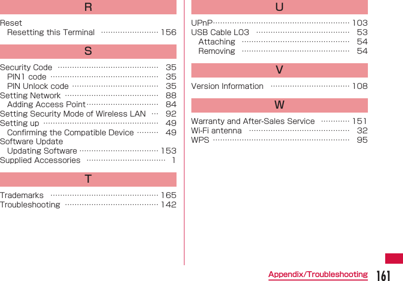 161Appendix/TroubleshootingRResetResetting this Terminal  &hellip;&hellip;&hellip;&hellip;&hellip;&hellip;&hellip;&hellip; 156SSecurity Code  &hellip;&hellip;&hellip;&hellip;&hellip;&hellip;&hellip;&hellip;&hellip;&hellip;&hellip;&hellip;&hellip;&hellip; 35PIN1 code  &hellip;&hellip;&hellip;&hellip;&hellip;&hellip;&hellip;&hellip;&hellip;&hellip;&hellip;&hellip;&hellip;&hellip;&hellip; 35PIN Unlock code &hellip;&hellip;&hellip;&hellip;&hellip;&hellip;&hellip;&hellip;&hellip;&hellip;&hellip;&hellip; 35Setting Network  &hellip;&hellip;&hellip;&hellip;&hellip;&hellip;&hellip;&hellip;&hellip;&hellip;&hellip;&hellip;&hellip; 88Adding Access Point &hellip;&hellip;&hellip;&hellip;&hellip;&hellip;&hellip;&hellip;&hellip;&hellip; 84Setting Security Mode of Wireless LAN  &hellip; 92Setting up  &hellip;&hellip;&hellip;&hellip;&hellip;&hellip;&hellip;&hellip;&hellip;&hellip;&hellip;&hellip;&hellip;&hellip;&hellip;&hellip; 49Conﬁ rming the Compatible Device &hellip;&hellip;&hellip; 49Software UpdateUpdating Software &hellip;&hellip;&hellip;&hellip;&hellip;&hellip;&hellip;&hellip;&hellip;&hellip;&hellip; 153Supplied Accessories  &hellip;&hellip;&hellip;&hellip;&hellip;&hellip;&hellip;&hellip;&hellip;&hellip;&hellip; 1TTrademarks  &hellip;&hellip;&hellip;&hellip;&hellip;&hellip;&hellip;&hellip;&hellip;&hellip;&hellip;&hellip;&hellip;&hellip;&hellip; 165Troubleshooting  &hellip;&hellip;&hellip;&hellip;&hellip;&hellip;&hellip;&hellip;&hellip;&hellip;&hellip;&hellip;&hellip; 142UUPnP &hellip;&hellip;&hellip;&hellip;&hellip;&hellip;&hellip;&hellip;&hellip;&hellip;&hellip;&hellip;&hellip;&hellip;&hellip;&hellip;&hellip;&hellip;&hellip; 103USB Cable L03  &hellip;&hellip;&hellip;&hellip;&hellip;&hellip;&hellip;&hellip;&hellip;&hellip;&hellip;&hellip;&hellip; 53Attaching  &hellip;&hellip;&hellip;&hellip;&hellip;&hellip;&hellip;&hellip;&hellip;&hellip;&hellip;&hellip;&hellip;&hellip;&hellip; 54Removing  &hellip;&hellip;&hellip;&hellip;&hellip;&hellip;&hellip;&hellip;&hellip;&hellip;&hellip;&hellip;&hellip;&hellip;&hellip; 54VVersion Information  &hellip;&hellip;&hellip;&hellip;&hellip;&hellip;&hellip;&hellip;&hellip;&hellip;&hellip; 108WWarranty and After-Sales Service  &hellip;&hellip;&hellip;&hellip; 151Wi-Fi antenna  &hellip;&hellip;&hellip;&hellip;&hellip;&hellip;&hellip;&hellip;&hellip;&hellip;&hellip;&hellip;&hellip;&hellip; 32WPS  &hellip;&hellip;&hellip;&hellip;&hellip;&hellip;&hellip;&hellip;&hellip;&hellip;&hellip;&hellip;&hellip;&hellip;&hellip;&hellip;&hellip;&hellip;&hellip; 95
