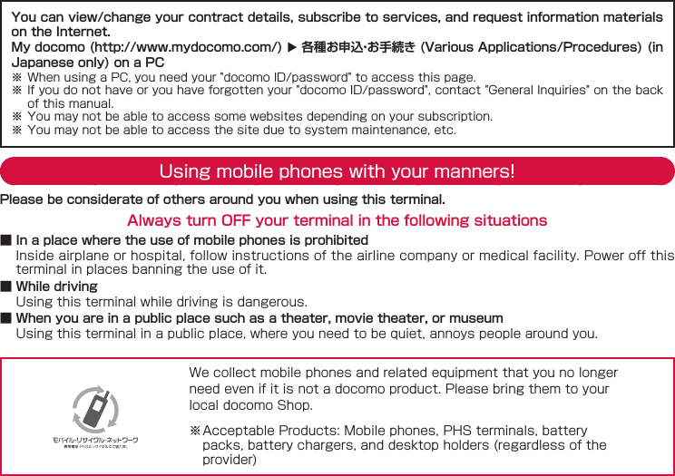 You can view/change your contract details, subscribe to services, and request information materials on the Internet.My docomo (http://www.mydocomo.com/)  各種お申込・お手続き (Various Applications/Procedures) (in Japanese only) on a PC※ When using a PC, you need your "docomo ID/password" to access this page.※ If you do not have or you have forgotten your "docomo ID/password", contact "General Inquiries" on the back of this manual.※ You may not be able to access some websites depending on your subscription.※ You may not be able to access the site due to system maintenance, etc.Using mobile phones with your manners!Please be considerate of others around you when using this terminal.Always turn OFF your terminal in the following situations ■ In a place where the use of mobile phones is prohibitedInside airplane or hospital, follow instructions of the airline company or medical facility. Power off this terminal in places banning the use of it. ■ While drivingUsing this terminal while driving is dangerous. ■ When you are in a public place such as a theater, movie theater, or museumUsing this terminal in a public place, where you need to be quiet, annoys people around you.We collect mobile phones and related equipment that you no longer need even if it is not a docomo product. Please bring them to your local docomo Shop.※ Acceptable Products: Mobile phones, PHS terminals, battery packs, battery chargers, and desktop holders (regardless of the provider)