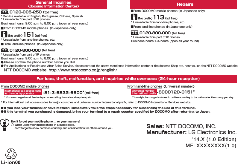 ● If you lose your terminal or have it stolen, immediately take the steps necessary for suspending the use of this terminal.● If this terminal you purchased is damaged, bring your terminal to a repair counter speciﬁed by DOCOMO after returning to Japan.NTT DOCOMO website  http://www.nttdocomo.co.jp/english/ ● Please conﬁrm the phone number before you dial.●For Applications or Repairs and After-Sales Service, please contact the above-mentioned information center or the docomo Shop etc. near you on the NTT DOCOMO website.General Inquiries〈docomo Information Center〉For loss, theft, malfunction, and inquiries while overseas (24-hour reception)From land-line phones 〈Universal number〉-81-3-6832-6600＊(toll free)* You are charged a call fee to Japan when calling from a land-line phone, etc.From DOCOMO mobile phones-8000120-0151＊International call access code for the country you stayUniversal numberinternational preﬁx* You might be charged a domestic call fee according to the call rate for the country you stay.* For international call access codes for major countries and universal number international preﬁx, refer to DOCOMO International Services website.RepairsSales: NTT DOCOMO, INC.Manufacturer: LG Electronics Inc.'14.X (1.0 Edition)MFLXXXXXXXX(1.0)Business hours: 24 hours (open all year round)* Unavailable from land-line phones, etc.■From DOCOMO mobile phones (In Japanese only)（No preﬁx）113（toll free）* Unavailable from part of IP phones.0120-800-000 （toll free）■From land-line phones (In Japanese only)Business hours: 9:00 a.m. to 8:00 p.m. (open all year round)* Service available in: English, Portuguese, Chinese, Spanish.* Unavailable from part of IP phones.0120-005-250 （toll free）Don't forget your mobile phone &hellip; or your manners!○ When using your mobile phone in a public place,   don't forget to show common courtesy and consideration for others around you.■ From DOCOMO mobile phones  (In Japanese only)* Unavailable from land-line phones, etc.（No preﬁx）151（toll free）Business hours: 9:00 a.m. to 8:00 p.m. (open all year round)* Unavailable from part of IP phones.0120-800-000 （toll free）■From land-line phones  (In Japanese only)